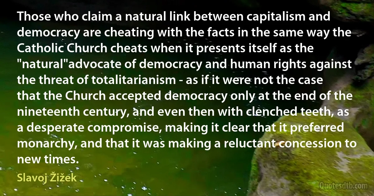 Those who claim a natural link between capitalism and democracy are cheating with the facts in the same way the Catholic Church cheats when it presents itself as the "natural"advocate of democracy and human rights against the threat of totalitarianism - as if it were not the case that the Church accepted democracy only at the end of the nineteenth century, and even then with clenched teeth, as a desperate compromise, making it clear that it preferred monarchy, and that it was making a reluctant concession to new times. (Slavoj Žižek)