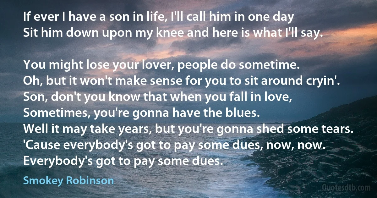 If ever I have a son in life, I'll call him in one day
Sit him down upon my knee and here is what I'll say.

You might lose your lover, people do sometime.
Oh, but it won't make sense for you to sit around cryin'.
Son, don't you know that when you fall in love,
Sometimes, you're gonna have the blues.
Well it may take years, but you're gonna shed some tears.
'Cause everybody's got to pay some dues, now, now.
Everybody's got to pay some dues. (Smokey Robinson)