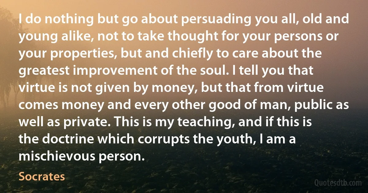 I do nothing but go about persuading you all, old and young alike, not to take thought for your persons or your properties, but and chiefly to care about the greatest improvement of the soul. I tell you that virtue is not given by money, but that from virtue comes money and every other good of man, public as well as private. This is my teaching, and if this is the doctrine which corrupts the youth, I am a mischievous person. (Socrates)