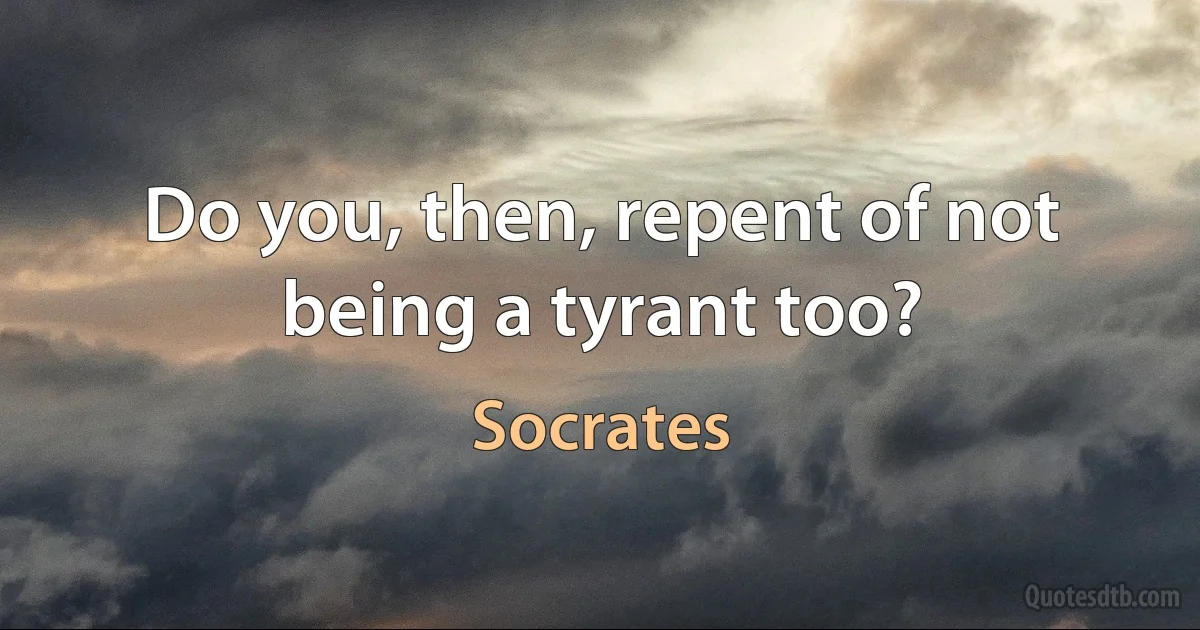 Do you, then, repent of not being a tyrant too? (Socrates)