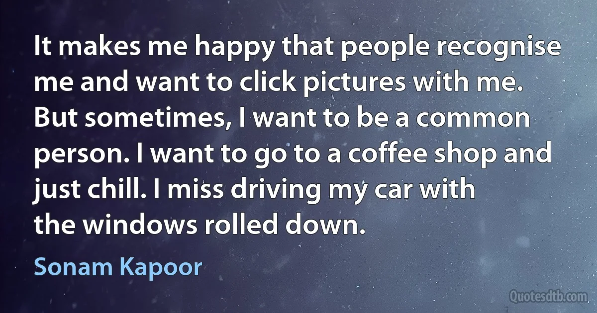 It makes me happy that people recognise me and want to click pictures with me. But sometimes, I want to be a common person. I want to go to a coffee shop and just chill. I miss driving my car with the windows rolled down. (Sonam Kapoor)