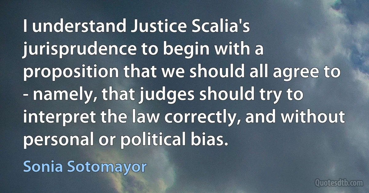 I understand Justice Scalia's jurisprudence to begin with a proposition that we should all agree to - namely, that judges should try to interpret the law correctly, and without personal or political bias. (Sonia Sotomayor)