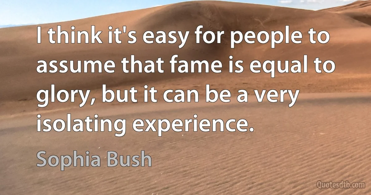 I think it's easy for people to assume that fame is equal to glory, but it can be a very isolating experience. (Sophia Bush)