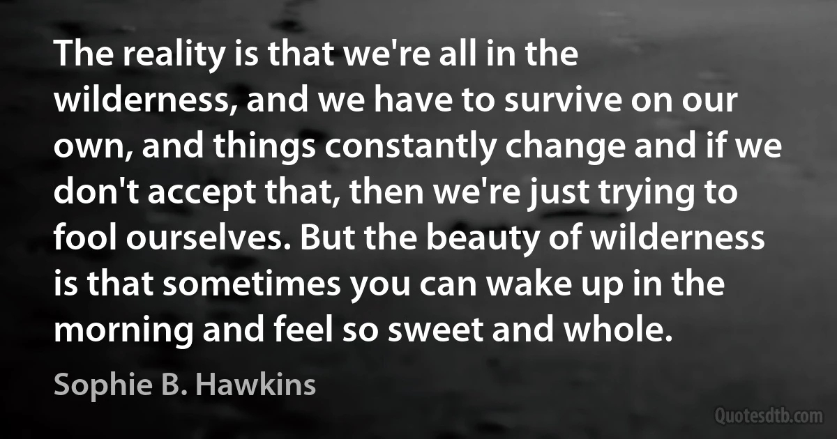 The reality is that we're all in the wilderness, and we have to survive on our own, and things constantly change and if we don't accept that, then we're just trying to fool ourselves. But the beauty of wilderness is that sometimes you can wake up in the morning and feel so sweet and whole. (Sophie B. Hawkins)