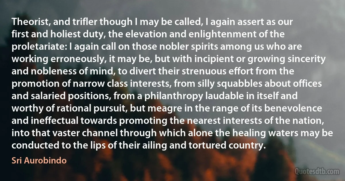 Theorist, and trifler though I may be called, I again assert as our first and holiest duty, the elevation and enlightenment of the proletariate: I again call on those nobler spirits among us who are working erroneously, it may be, but with incipient or growing sincerity and nobleness of mind, to divert their strenuous effort from the promotion of narrow class interests, from silly squabbles about offices and salaried positions, from a philanthropy laudable in itself and worthy of rational pursuit, but meagre in the range of its benevolence and ineffectual towards promoting the nearest interests of the nation, into that vaster channel through which alone the healing waters may be conducted to the lips of their ailing and tortured country. (Sri Aurobindo)