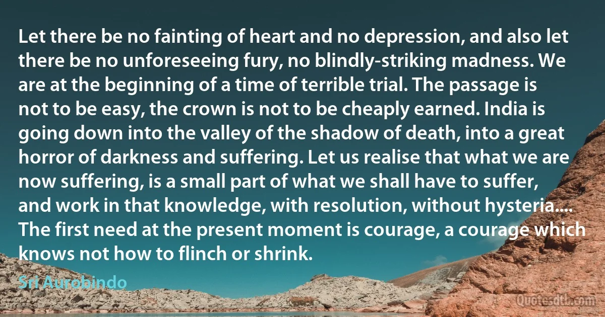 Let there be no fainting of heart and no depression, and also let there be no unforeseeing fury, no blindly-striking madness. We are at the beginning of a time of terrible trial. The passage is not to be easy, the crown is not to be cheaply earned. India is going down into the valley of the shadow of death, into a great horror of darkness and suffering. Let us realise that what we are now suffering, is a small part of what we shall have to suffer, and work in that knowledge, with resolution, without hysteria.... The first need at the present moment is courage, a courage which knows not how to flinch or shrink. (Sri Aurobindo)