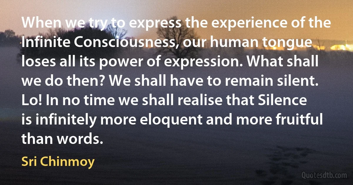 When we try to express the experience of the Infinite Consciousness, our human tongue loses all its power of expression. What shall we do then? We shall have to remain silent. Lo! In no time we shall realise that Silence is infinitely more eloquent and more fruitful than words. (Sri Chinmoy)