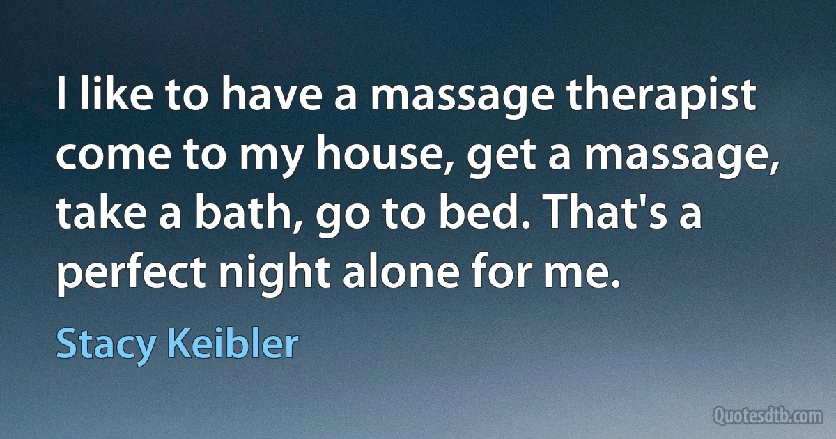 I like to have a massage therapist come to my house, get a massage, take a bath, go to bed. That's a perfect night alone for me. (Stacy Keibler)