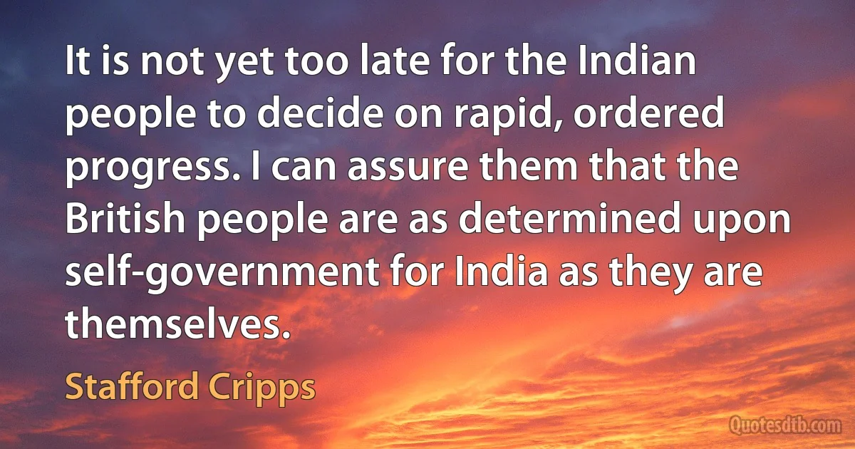 It is not yet too late for the Indian people to decide on rapid, ordered progress. I can assure them that the British people are as determined upon self-government for India as they are themselves. (Stafford Cripps)