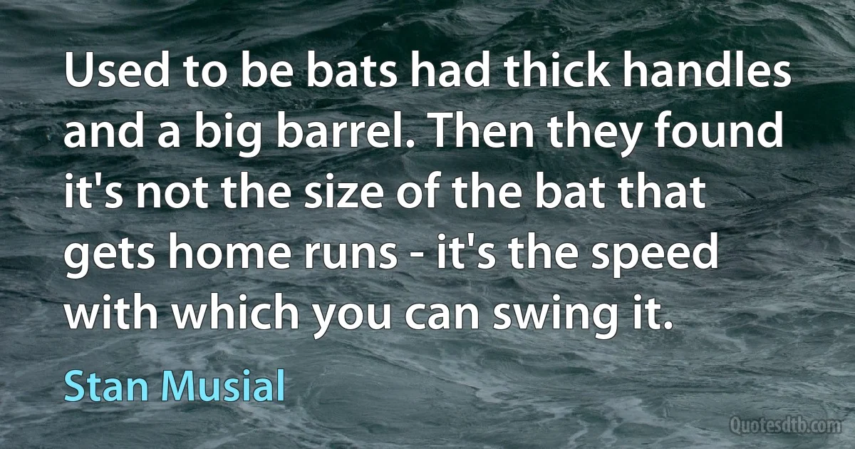 Used to be bats had thick handles and a big barrel. Then they found it's not the size of the bat that gets home runs - it's the speed with which you can swing it. (Stan Musial)