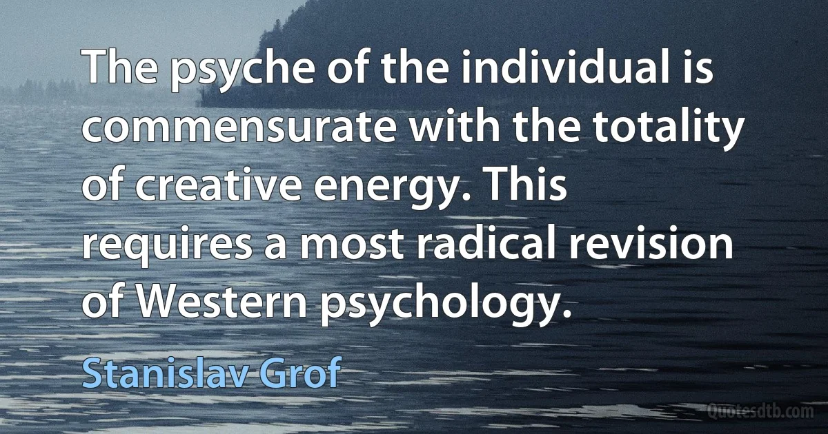 The psyche of the individual is commensurate with the totality of creative energy. This requires a most radical revision of Western psychology. (Stanislav Grof)