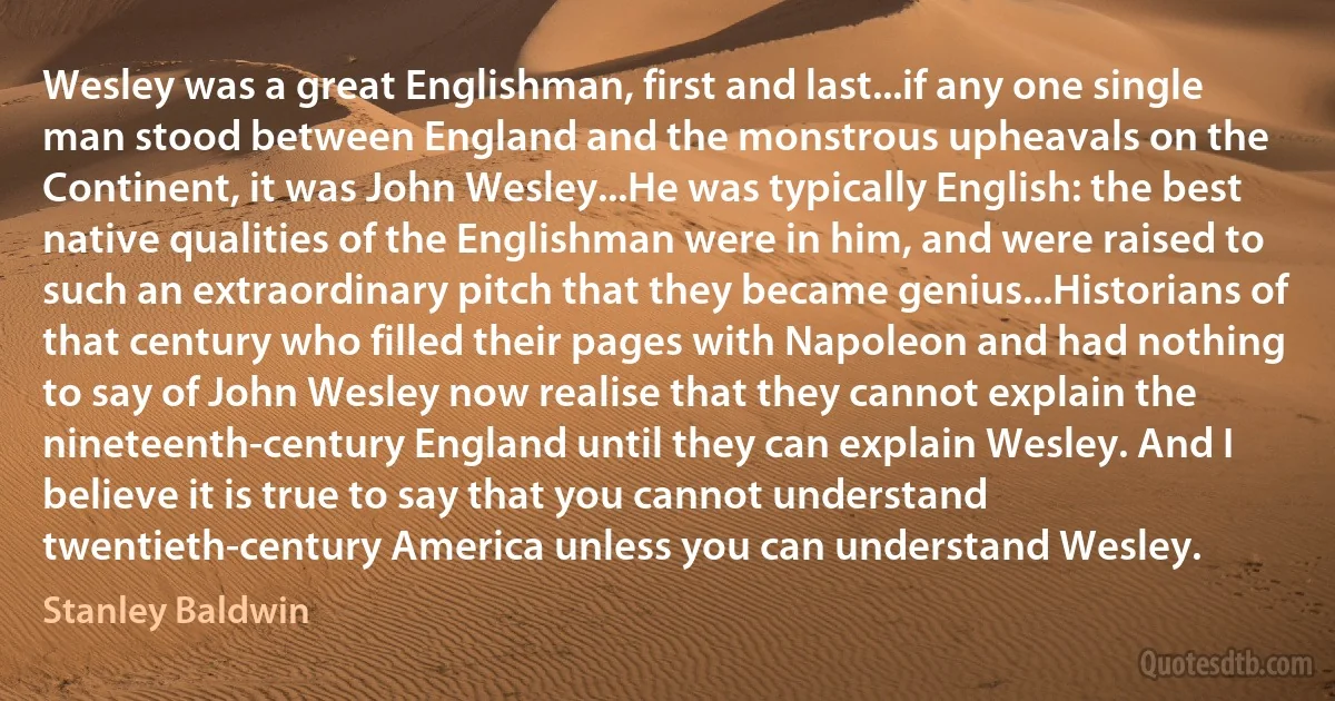 Wesley was a great Englishman, first and last...if any one single man stood between England and the monstrous upheavals on the Continent, it was John Wesley...He was typically English: the best native qualities of the Englishman were in him, and were raised to such an extraordinary pitch that they became genius...Historians of that century who filled their pages with Napoleon and had nothing to say of John Wesley now realise that they cannot explain the nineteenth-century England until they can explain Wesley. And I believe it is true to say that you cannot understand twentieth-century America unless you can understand Wesley. (Stanley Baldwin)