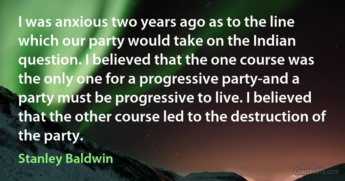 I was anxious two years ago as to the line which our party would take on the Indian question. I believed that the one course was the only one for a progressive party-and a party must be progressive to live. I believed that the other course led to the destruction of the party. (Stanley Baldwin)