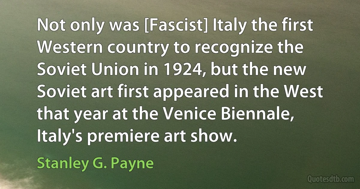 Not only was [Fascist] Italy the first Western country to recognize the Soviet Union in 1924, but the new Soviet art first appeared in the West that year at the Venice Biennale, Italy's premiere art show. (Stanley G. Payne)