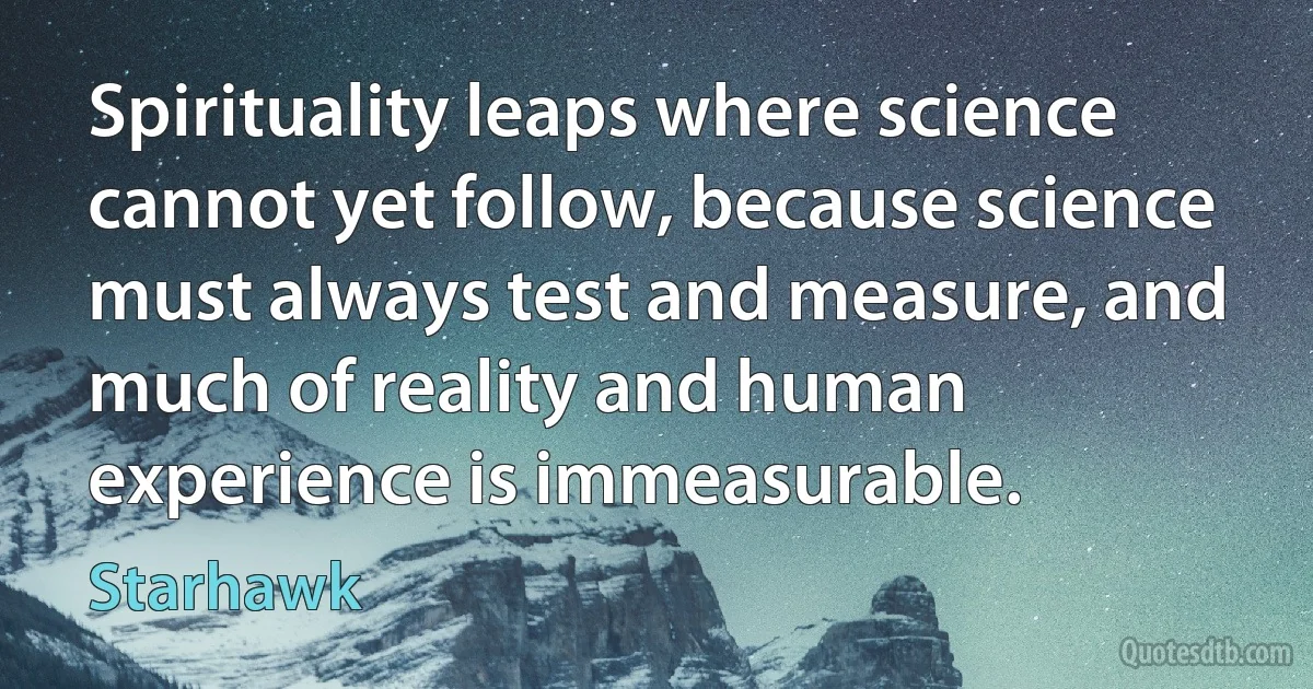 Spirituality leaps where science cannot yet follow, because science must always test and measure, and much of reality and human experience is immeasurable. (Starhawk)