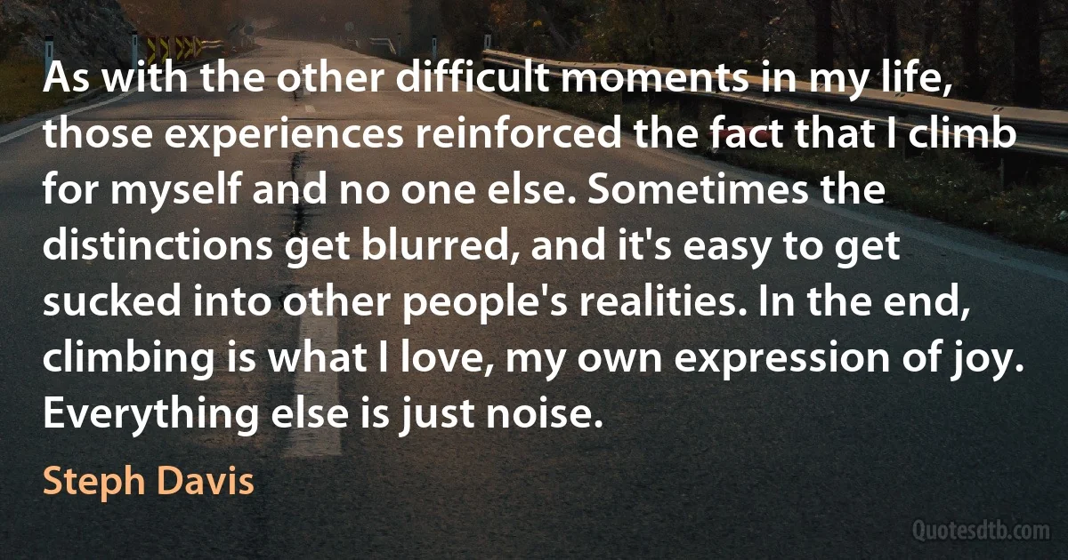 As with the other difficult moments in my life, those experiences reinforced the fact that I climb for myself and no one else. Sometimes the distinctions get blurred, and it's easy to get sucked into other people's realities. In the end, climbing is what I love, my own expression of joy. Everything else is just noise. (Steph Davis)