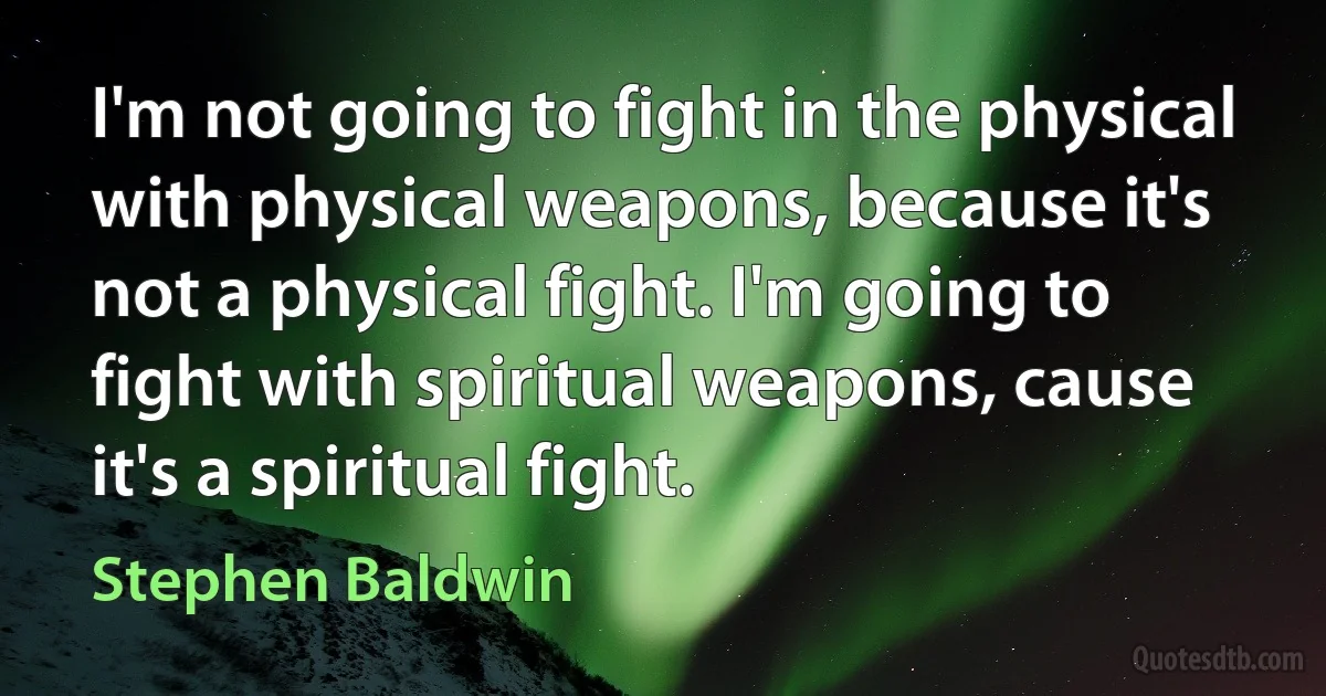 I'm not going to fight in the physical with physical weapons, because it's not a physical fight. I'm going to fight with spiritual weapons, cause it's a spiritual fight. (Stephen Baldwin)