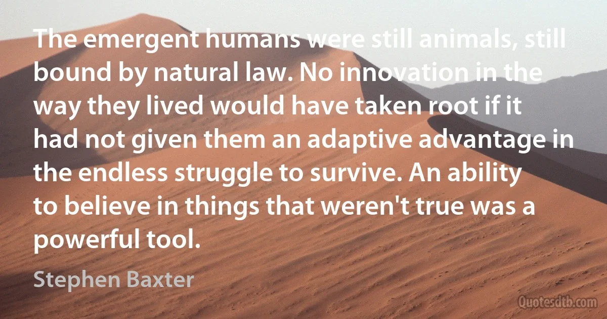 The emergent humans were still animals, still bound by natural law. No innovation in the way they lived would have taken root if it had not given them an adaptive advantage in the endless struggle to survive. An ability to believe in things that weren't true was a powerful tool. (Stephen Baxter)