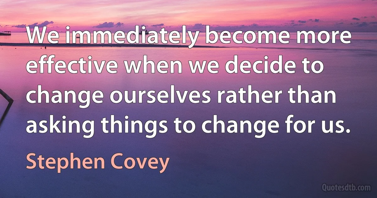 We immediately become more effective when we decide to change ourselves rather than asking things to change for us. (Stephen Covey)