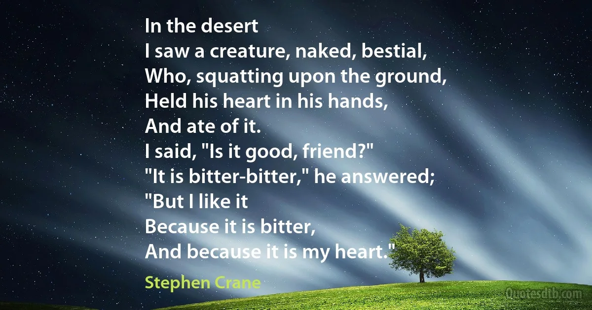 In the desert
I saw a creature, naked, bestial,
Who, squatting upon the ground,
Held his heart in his hands,
And ate of it.
I said, "Is it good, friend?"
"It is bitter-bitter," he answered;
"But I like it
Because it is bitter,
And because it is my heart." (Stephen Crane)