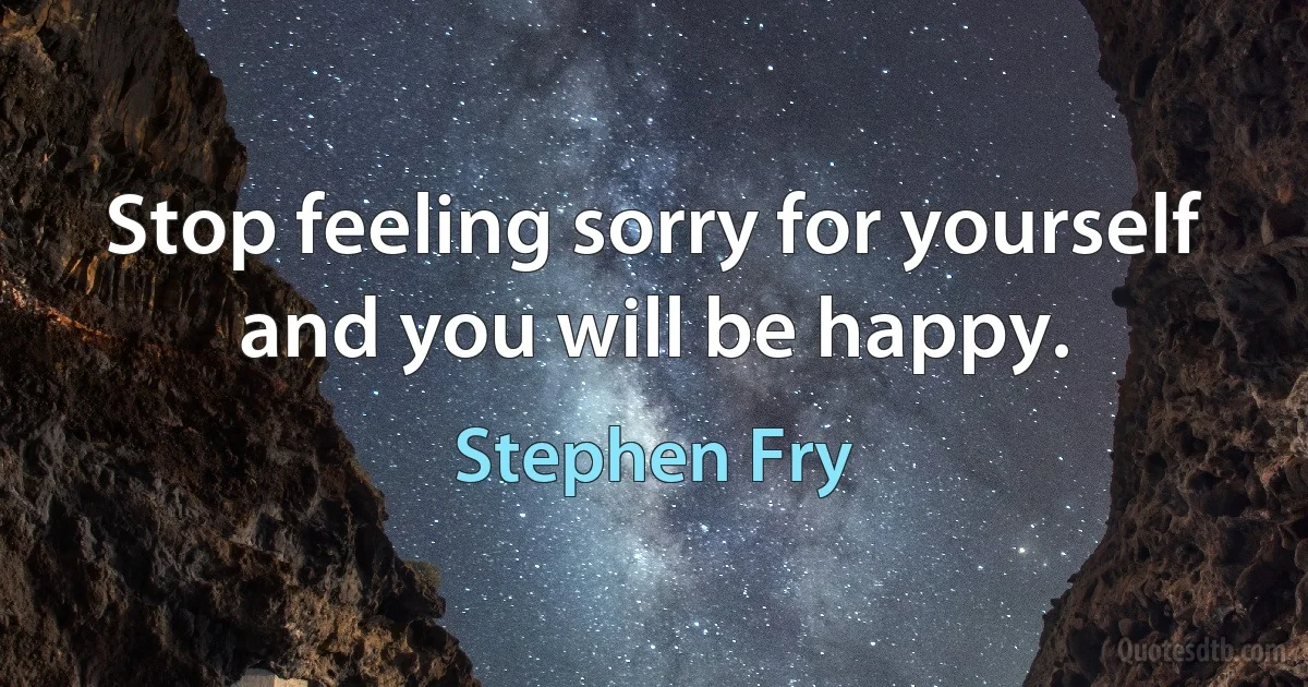 Stop feeling sorry for yourself and you will be happy. (Stephen Fry)