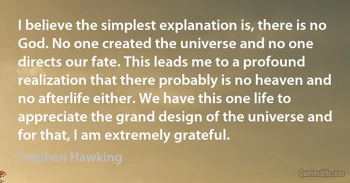 I believe the simplest explanation is, there is no God. No one created the universe and no one directs our fate. This leads me to a profound realization that there probably is no heaven and no afterlife either. We have this one life to appreciate the grand design of the universe and for that, I am extremely grateful. (Stephen Hawking)