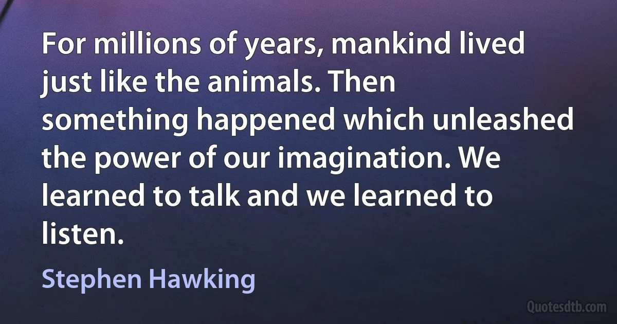 For millions of years, mankind lived just like the animals. Then something happened which unleashed the power of our imagination. We learned to talk and we learned to listen. (Stephen Hawking)