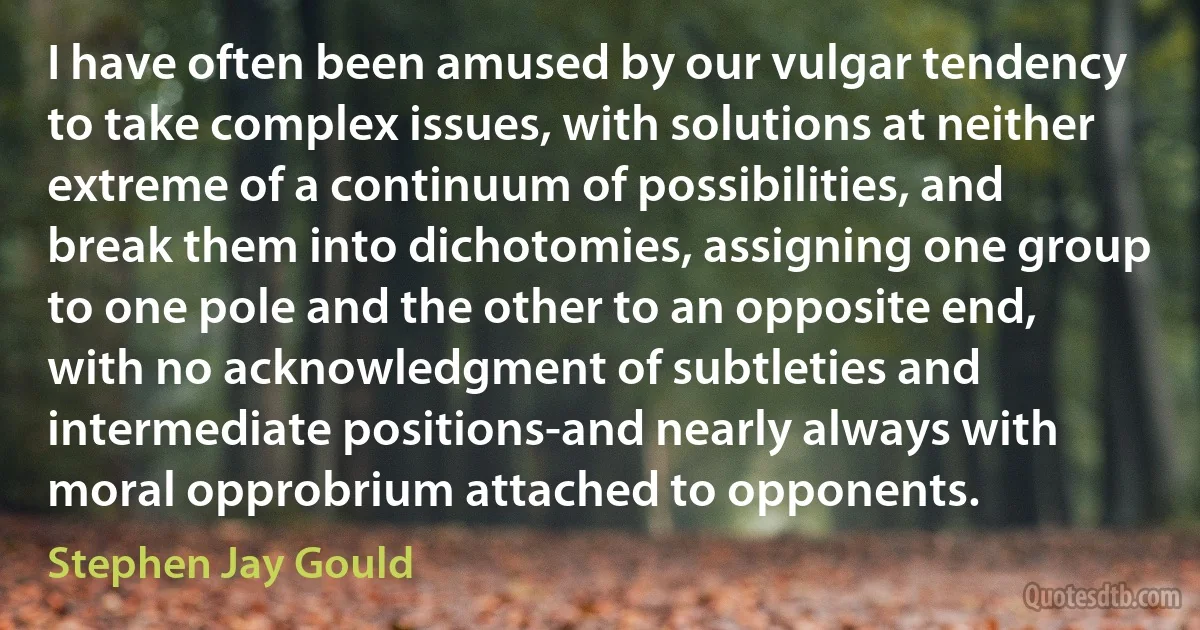 I have often been amused by our vulgar tendency to take complex issues, with solutions at neither extreme of a continuum of possibilities, and break them into dichotomies, assigning one group to one pole and the other to an opposite end, with no acknowledgment of subtleties and intermediate positions-and nearly always with moral opprobrium attached to opponents. (Stephen Jay Gould)