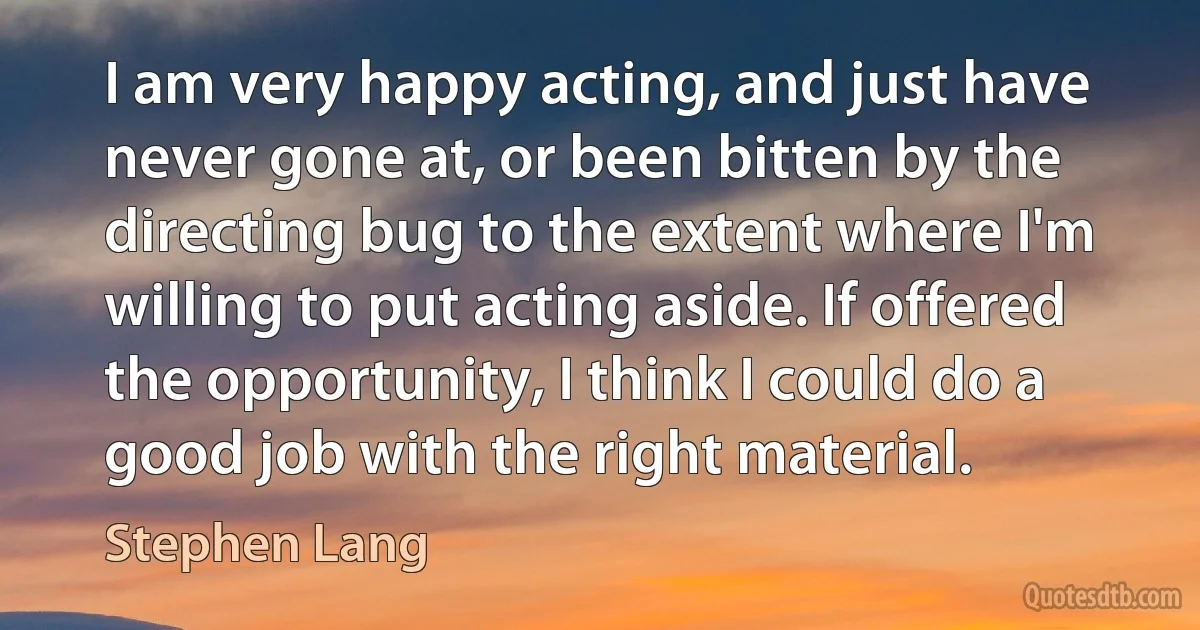 I am very happy acting, and just have never gone at, or been bitten by the directing bug to the extent where I'm willing to put acting aside. If offered the opportunity, I think I could do a good job with the right material. (Stephen Lang)