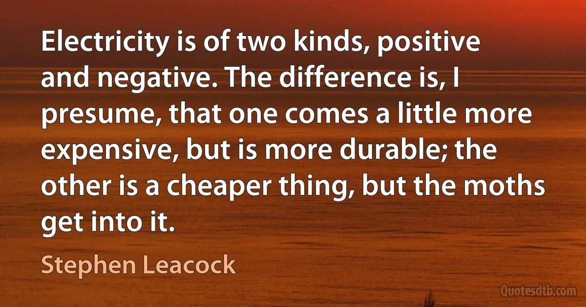 Electricity is of two kinds, positive and negative. The difference is, I presume, that one comes a little more expensive, but is more durable; the other is a cheaper thing, but the moths get into it. (Stephen Leacock)