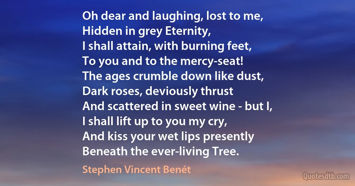 Oh dear and laughing, lost to me,
Hidden in grey Eternity,
I shall attain, with burning feet,
To you and to the mercy-seat!
The ages crumble down like dust,
Dark roses, deviously thrust
And scattered in sweet wine - but I,
I shall lift up to you my cry,
And kiss your wet lips presently
Beneath the ever-living Tree. (Stephen Vincent Benét)