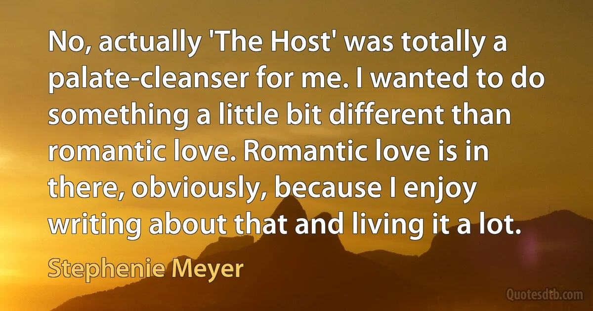 No, actually 'The Host' was totally a palate-cleanser for me. I wanted to do something a little bit different than romantic love. Romantic love is in there, obviously, because I enjoy writing about that and living it a lot. (Stephenie Meyer)