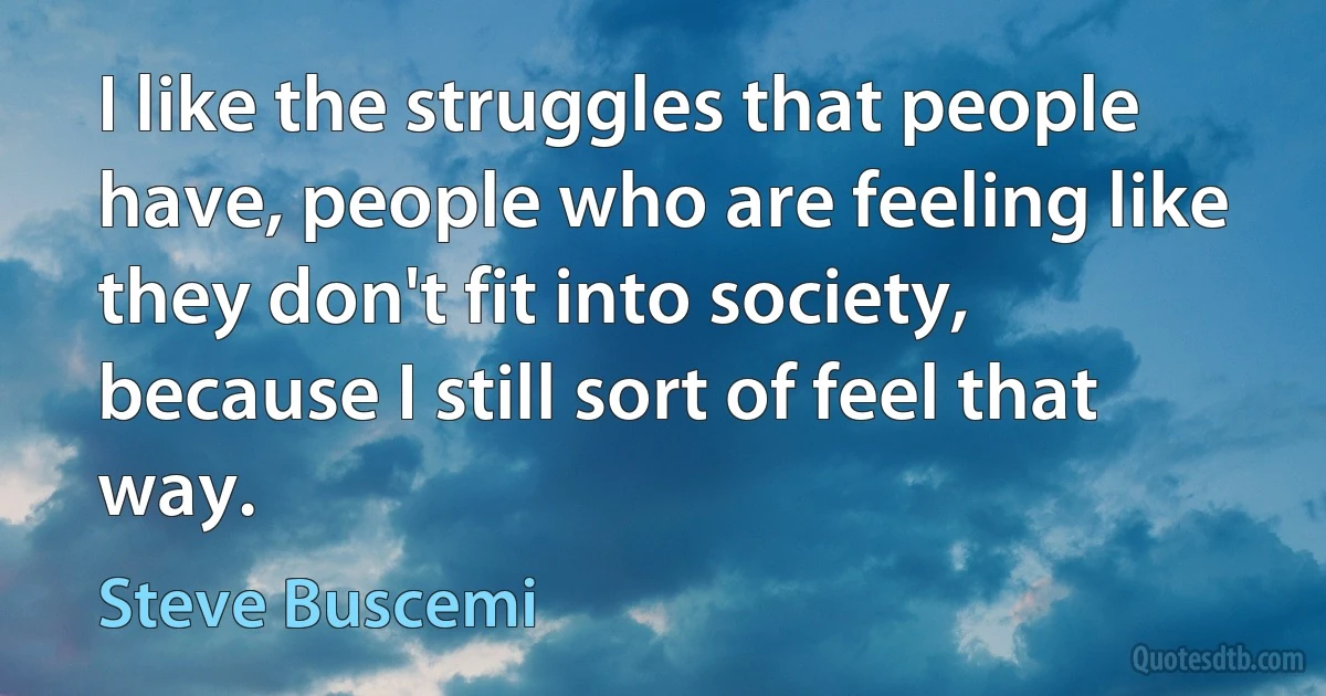 I like the struggles that people have, people who are feeling like they don't fit into society, because I still sort of feel that way. (Steve Buscemi)