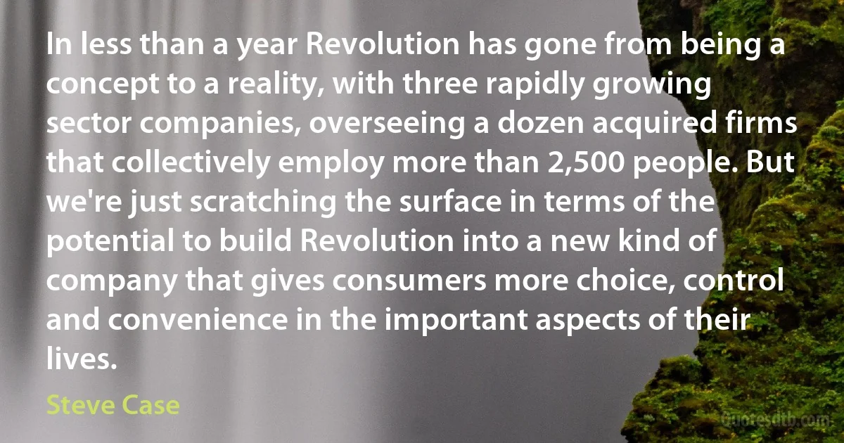 In less than a year Revolution has gone from being a concept to a reality, with three rapidly growing sector companies, overseeing a dozen acquired firms that collectively employ more than 2,500 people. But we're just scratching the surface in terms of the potential to build Revolution into a new kind of company that gives consumers more choice, control and convenience in the important aspects of their lives. (Steve Case)