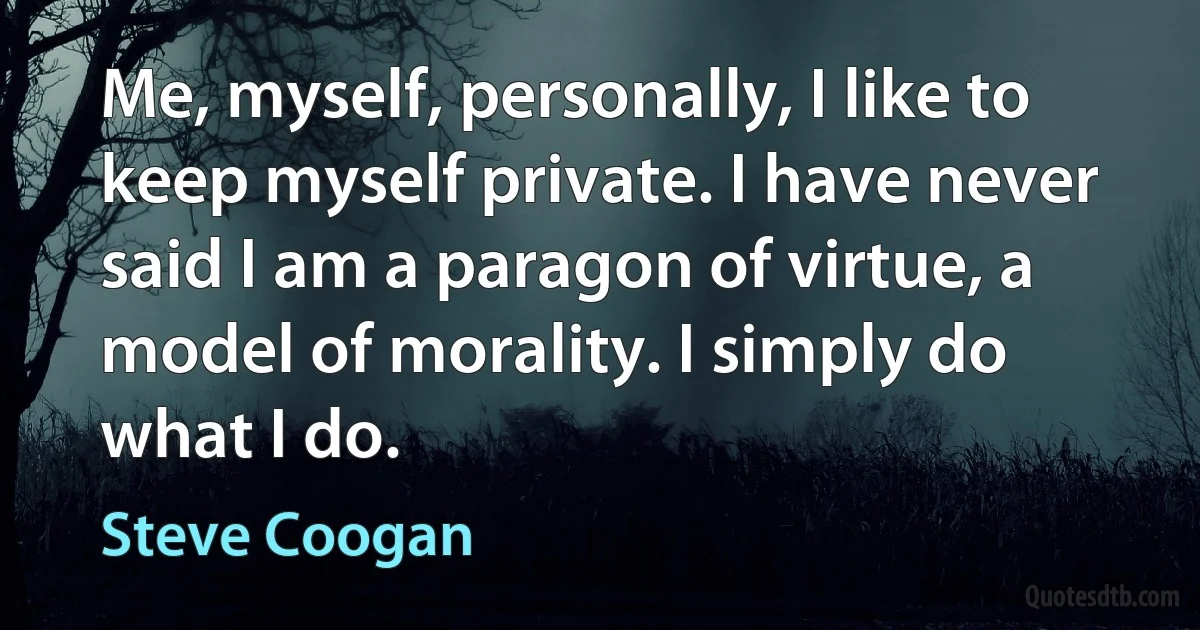 Me, myself, personally, I like to keep myself private. I have never said I am a paragon of virtue, a model of morality. I simply do what I do. (Steve Coogan)