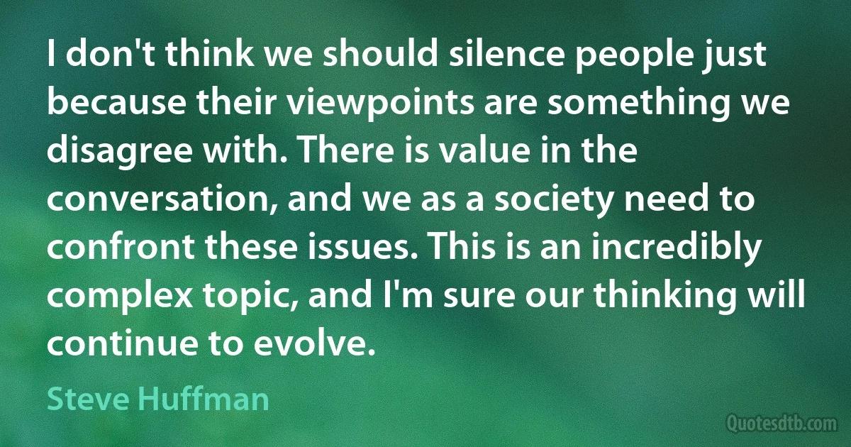 I don't think we should silence people just because their viewpoints are something we disagree with. There is value in the conversation, and we as a society need to confront these issues. This is an incredibly complex topic, and I'm sure our thinking will continue to evolve. (Steve Huffman)