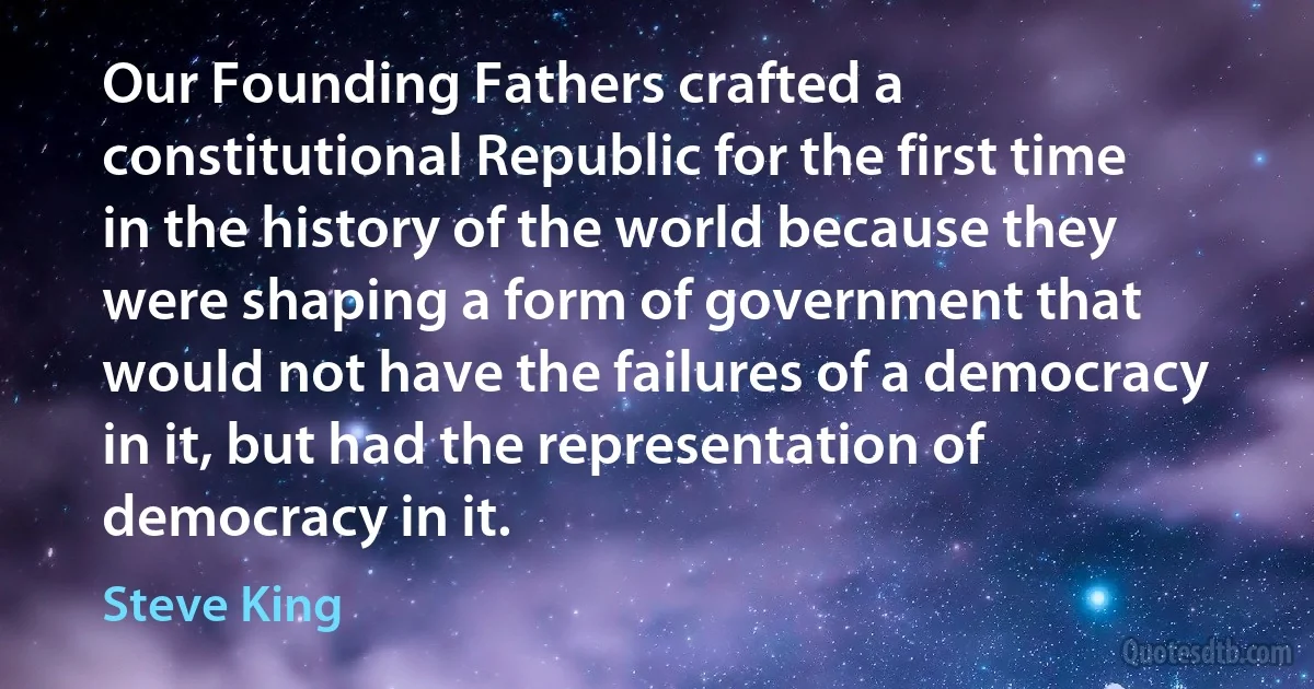 Our Founding Fathers crafted a constitutional Republic for the first time in the history of the world because they were shaping a form of government that would not have the failures of a democracy in it, but had the representation of democracy in it. (Steve King)