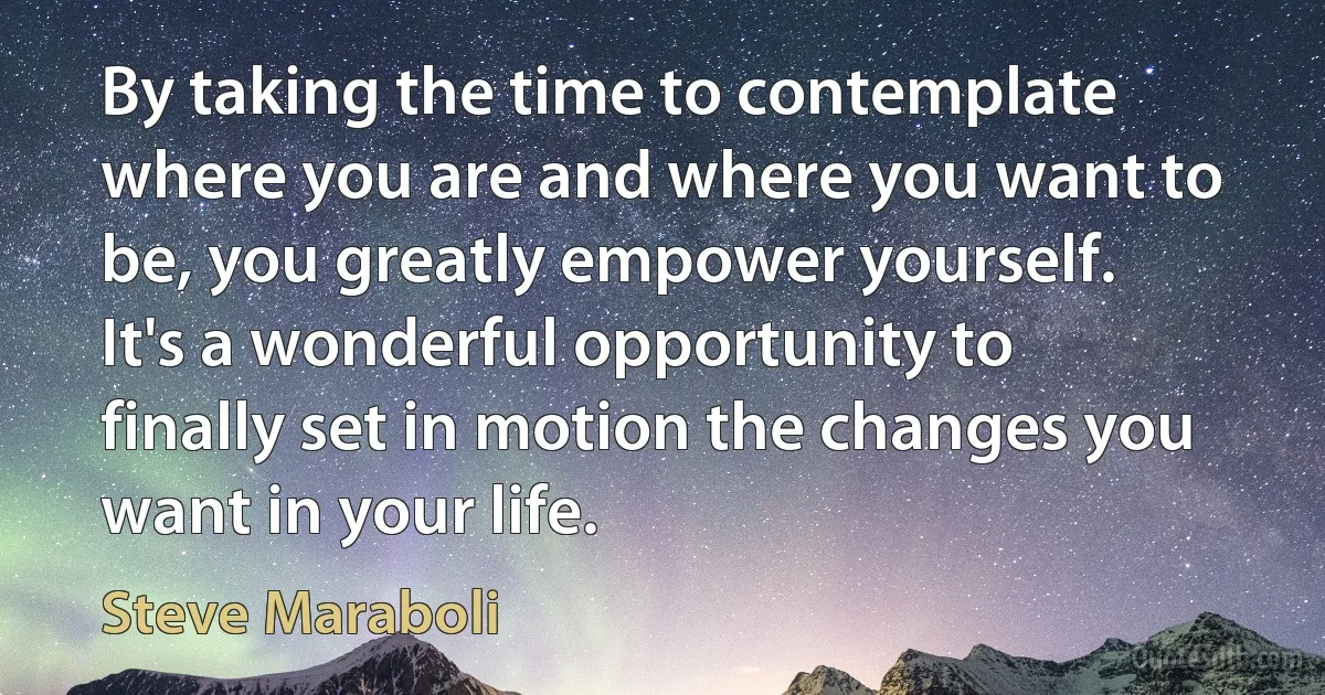 By taking the time to contemplate where you are and where you want to be, you greatly empower yourself. It's a wonderful opportunity to finally set in motion the changes you want in your life. (Steve Maraboli)