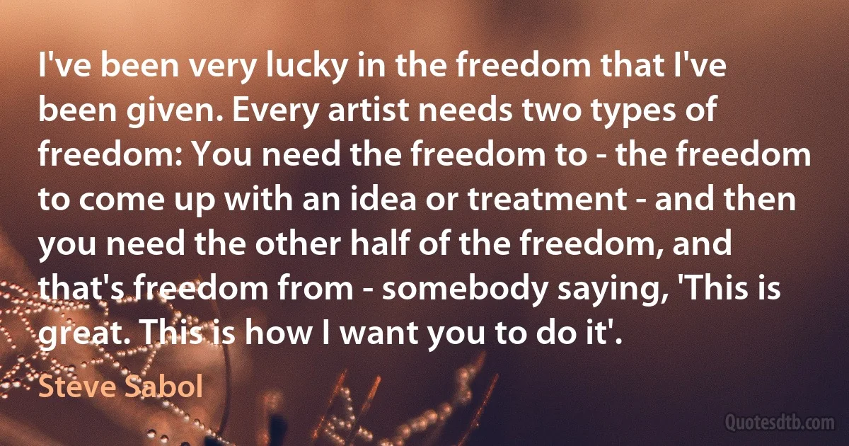 I've been very lucky in the freedom that I've been given. Every artist needs two types of freedom: You need the freedom to - the freedom to come up with an idea or treatment - and then you need the other half of the freedom, and that's freedom from - somebody saying, 'This is great. This is how I want you to do it'. (Steve Sabol)