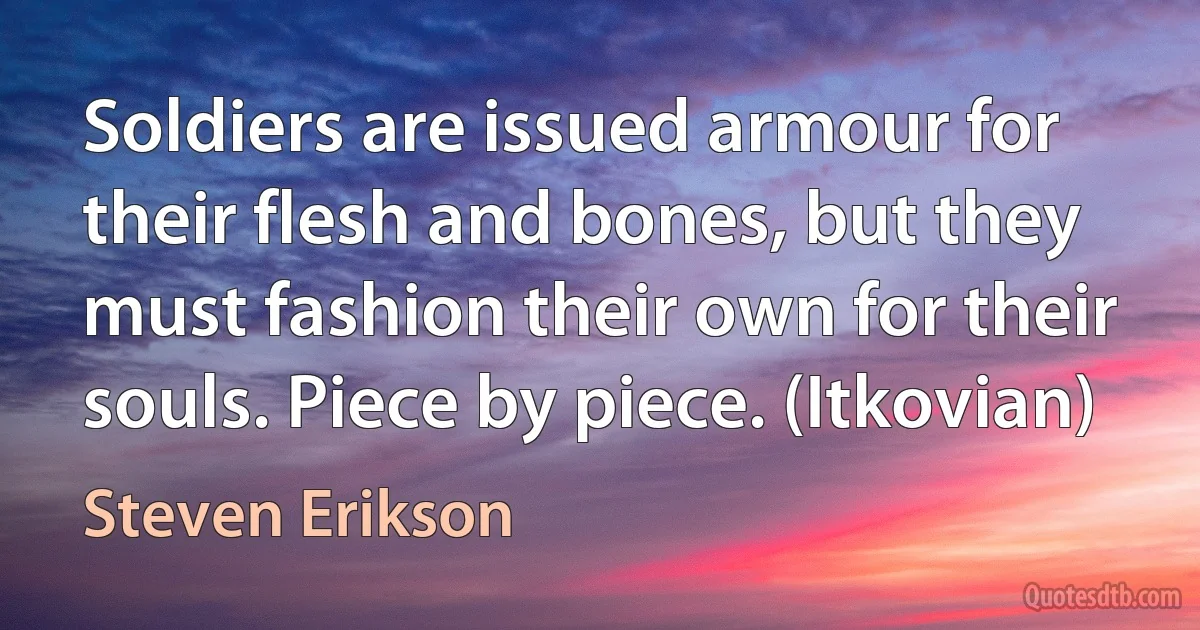 Soldiers are issued armour for their flesh and bones, but they must fashion their own for their souls. Piece by piece. (Itkovian) (Steven Erikson)