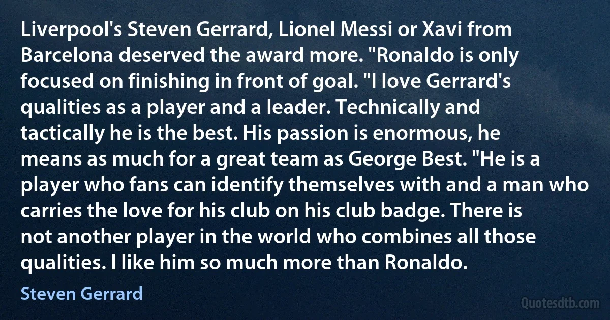 Liverpool's Steven Gerrard, Lionel Messi or Xavi from Barcelona deserved the award more. "Ronaldo is only focused on finishing in front of goal. "I love Gerrard's qualities as a player and a leader. Technically and tactically he is the best. His passion is enormous, he means as much for a great team as George Best. "He is a player who fans can identify themselves with and a man who carries the love for his club on his club badge. There is not another player in the world who combines all those qualities. I like him so much more than Ronaldo. (Steven Gerrard)