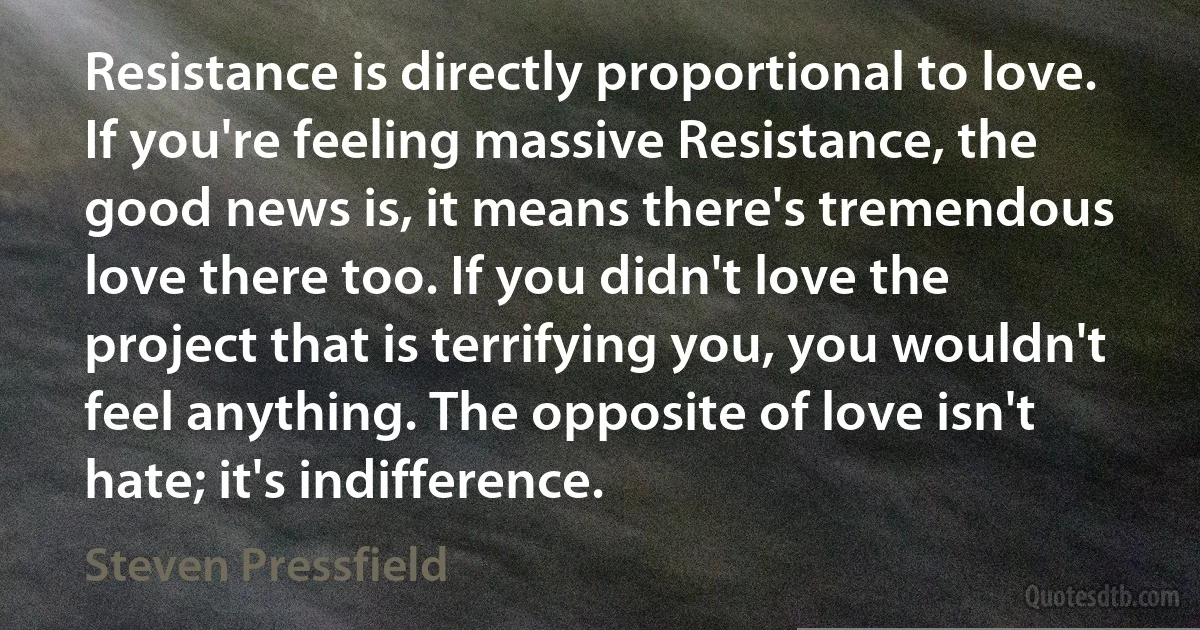 Resistance is directly proportional to love. If you're feeling massive Resistance, the good news is, it means there's tremendous love there too. If you didn't love the project that is terrifying you, you wouldn't feel anything. The opposite of love isn't hate; it's indifference. (Steven Pressfield)