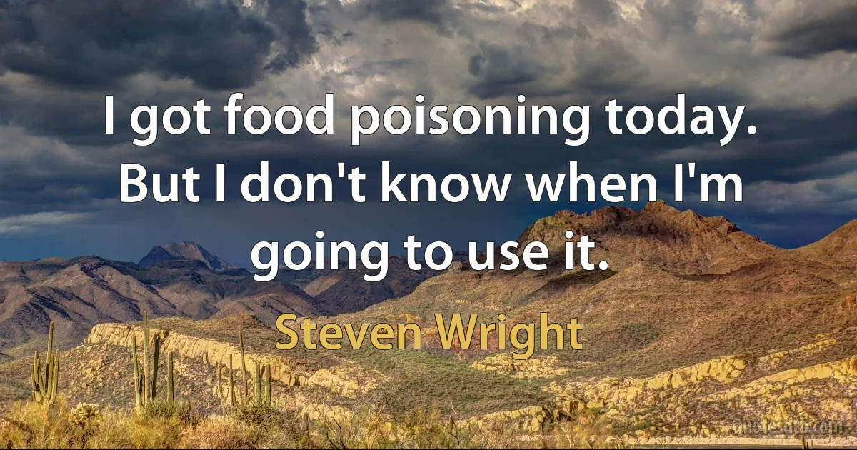 I got food poisoning today. But I don't know when I'm going to use it. (Steven Wright)