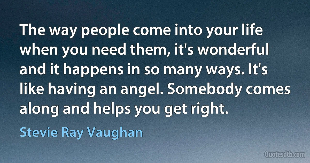 The way people come into your life when you need them, it's wonderful and it happens in so many ways. It's like having an angel. Somebody comes along and helps you get right. (Stevie Ray Vaughan)