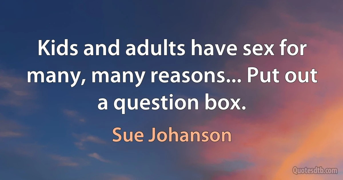 Kids and adults have sex for many, many reasons... Put out a question box. (Sue Johanson)