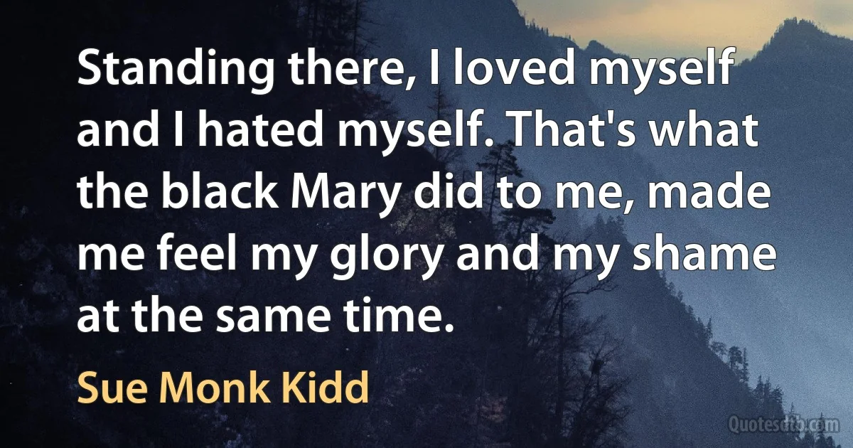 Standing there, I loved myself and I hated myself. That's what the black Mary did to me, made me feel my glory and my shame at the same time. (Sue Monk Kidd)