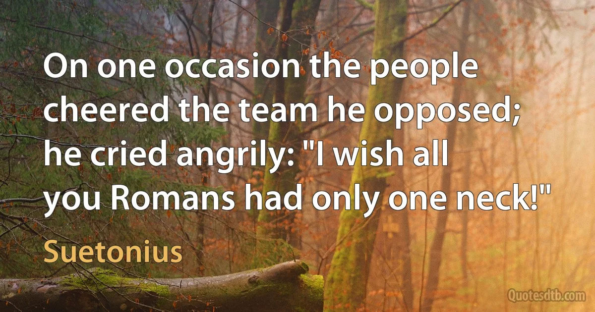 On one occasion the people cheered the team he opposed; he cried angrily: "I wish all you Romans had only one neck!" (Suetonius)