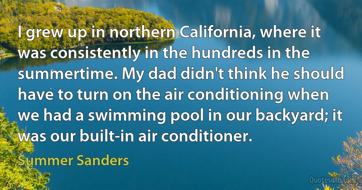 I grew up in northern California, where it was consistently in the hundreds in the summertime. My dad didn't think he should have to turn on the air conditioning when we had a swimming pool in our backyard; it was our built-in air conditioner. (Summer Sanders)