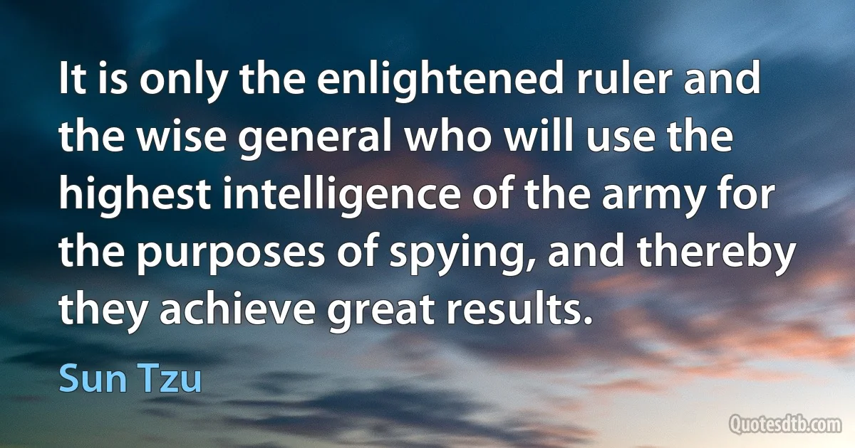 It is only the enlightened ruler and the wise general who will use the highest intelligence of the army for the purposes of spying, and thereby they achieve great results. (Sun Tzu)