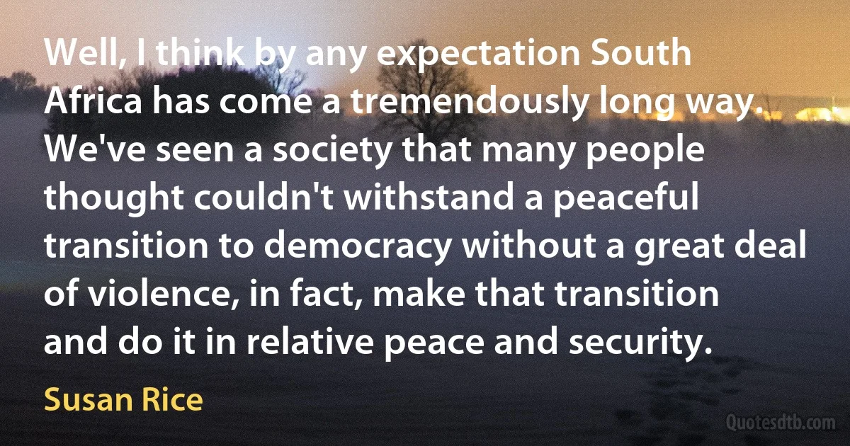 Well, I think by any expectation South Africa has come a tremendously long way. We've seen a society that many people thought couldn't withstand a peaceful transition to democracy without a great deal of violence, in fact, make that transition and do it in relative peace and security. (Susan Rice)